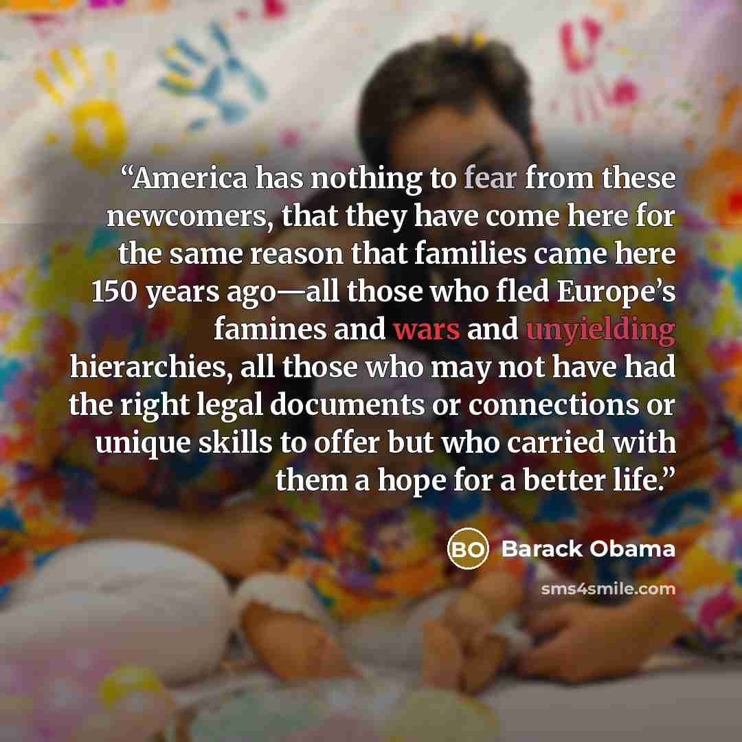 “America has nothing to fear from these newcomers, that they have come here for the same reason that families came here 150 years ago—all those who fled Europe’s famines and wars and unyielding hierarchies, all those who may not have had the right legal documents or connections or unique skills to…” quote by Barack Obama