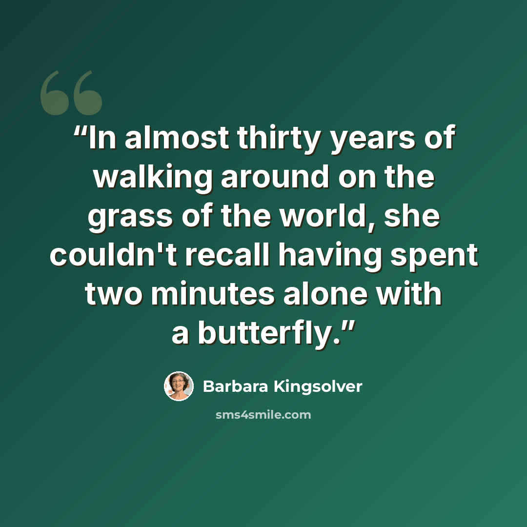 “In almost thirty years of walking around on the grass of the world, she couldn't recall having spent two minutes alone with a butterfly.” quote by Barbara Kingsolver