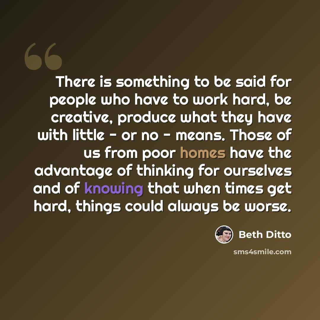 “There is something to be said for people who have to work hard, be creative, produce what they have with little - or no - means. Those of us from poor homes have the advantage of thinking for ourselves and of knowing that when times get hard, things could always be worse.” quote by Beth Ditto