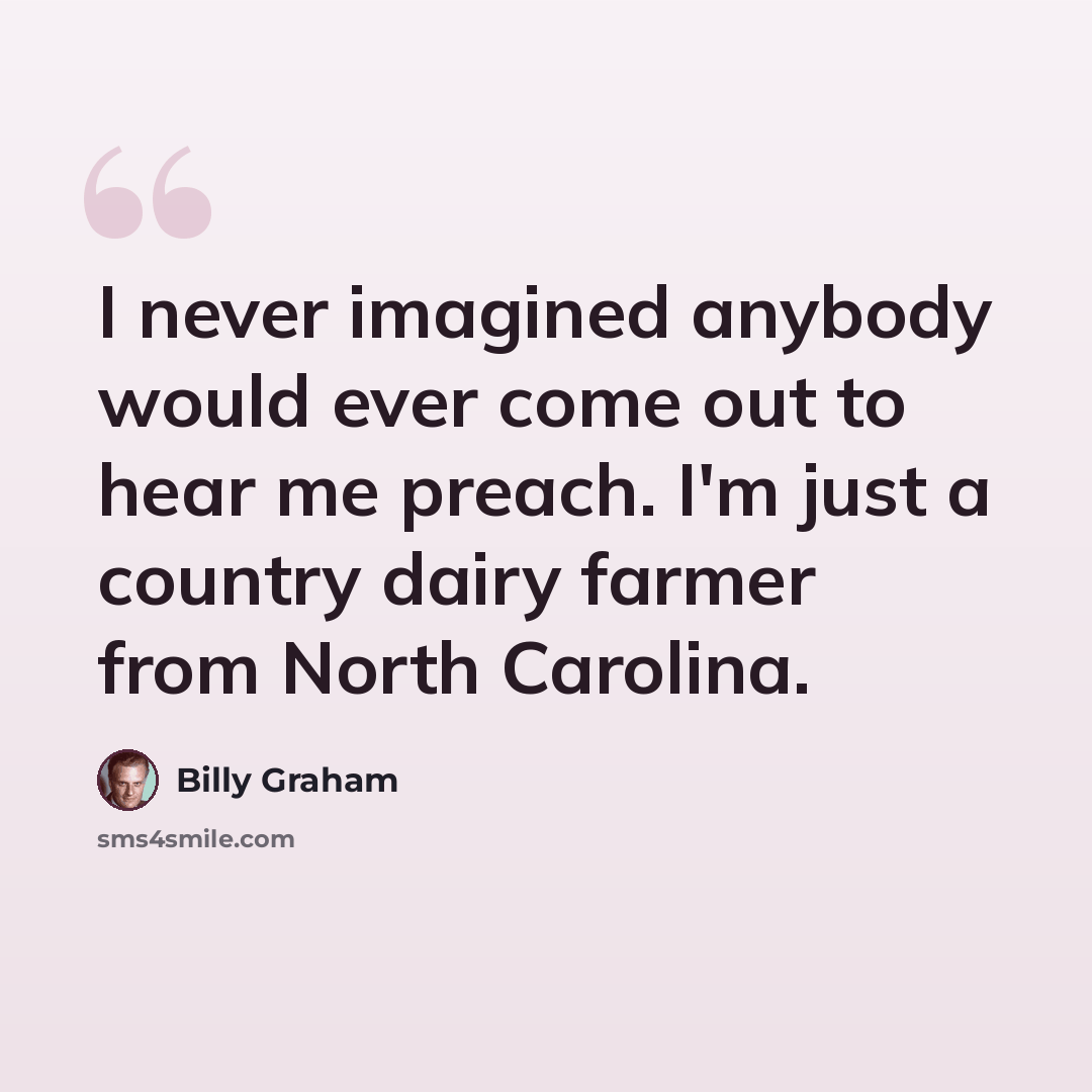 “I never imagined anybody would ever come out to hear me preach. I'm just a country dairy farmer from North Carolina.” quote by Billy Graham
