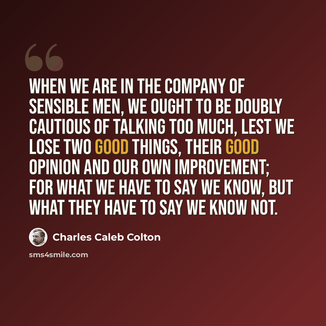“When we are in the company of sensible men, we ought to be doubly cautious of talking too much, lest we lose two good things, their good opinion and our own improvement; for what we have to say we know, but what they have to say we know not.” quote by Charles Caleb Colton