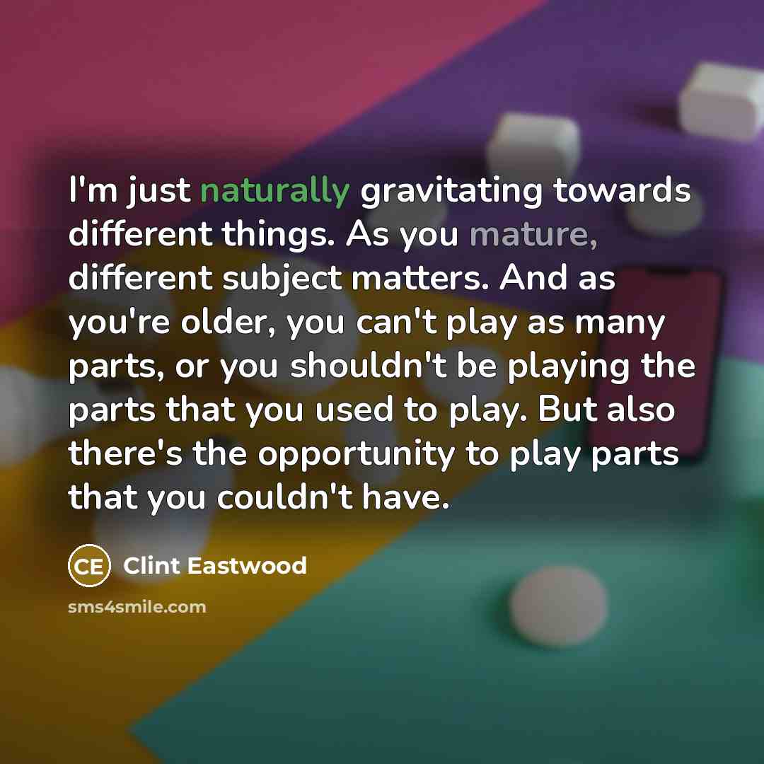 “I'm just naturally gravitating towards different things. As you mature, different subject matters. And as you're older, you can't play as many parts, or you shouldn't be playing the parts that you used to play. But also there's the opportunity to play parts that you couldn't have.” quote by Clint Eastwood
