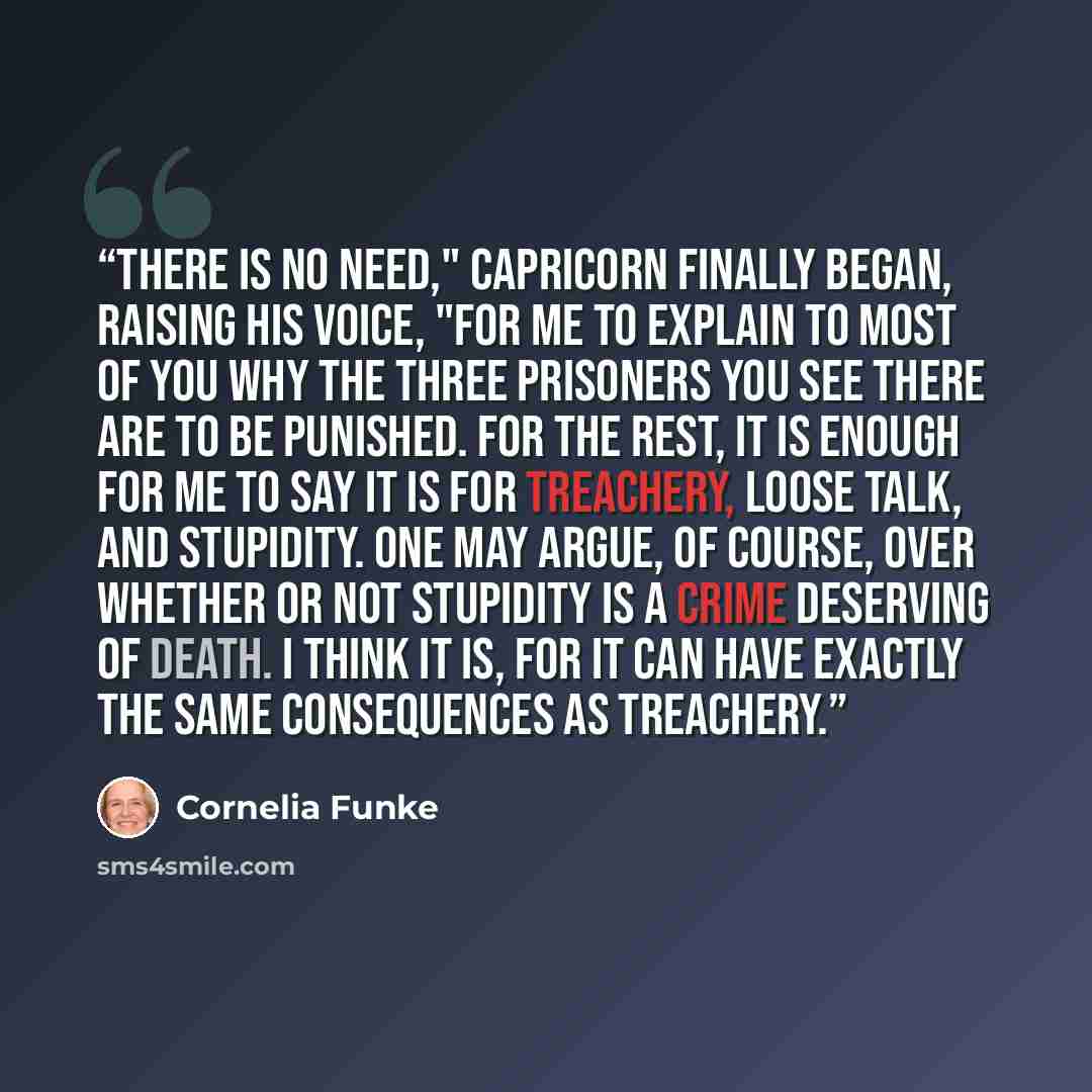 “There is no need," Capricorn finally began, raising his voice, "for me to explain to most of you why the three prisoners you see there are to be punished. For the rest, it is enough for me to say it is for treachery, loose talk, and stupidity. One may argue, of course, over whether or not…” quote by Cornelia Funke