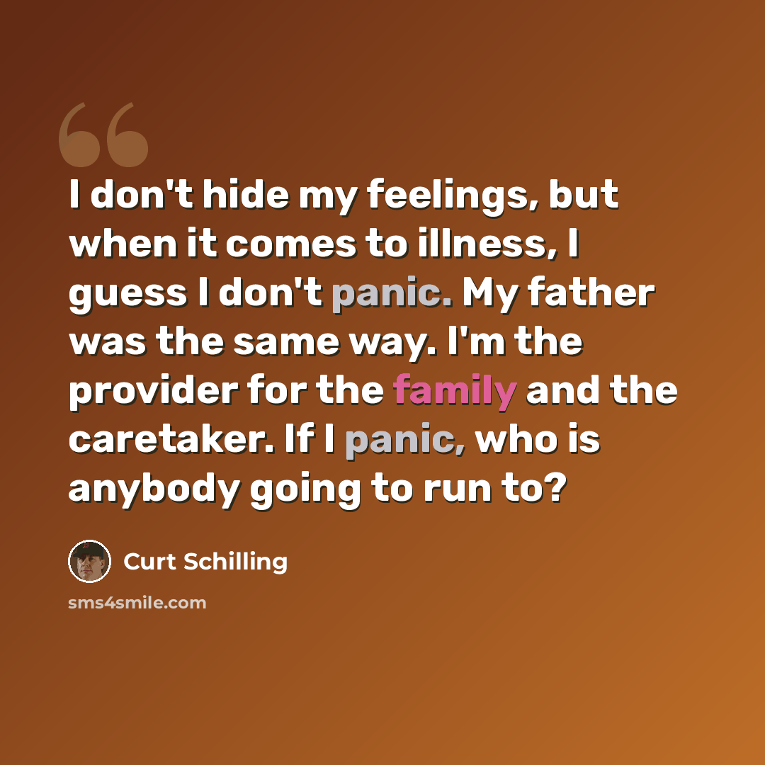 “I don't hide my feelings, but when it comes to illness, I guess I don't panic. My father was the same way. I'm the provider for the family and the caretaker. If I panic, who is anybody going to run to?” quote by Curt Schilling