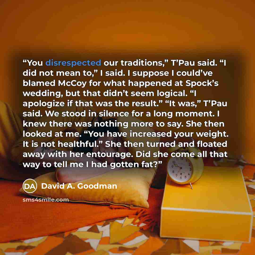 “You disrespected our traditions,” T’Pau said. “I did not mean to,” I said. I suppose I could’ve blamed McCoy for what happened at Spock’s wedding, but that didn’t seem logical. “I apologize if that was the result.” “It was,” T’Pau said. We stood in silence for a long moment. I knew there was…” quote by David A. Goodman