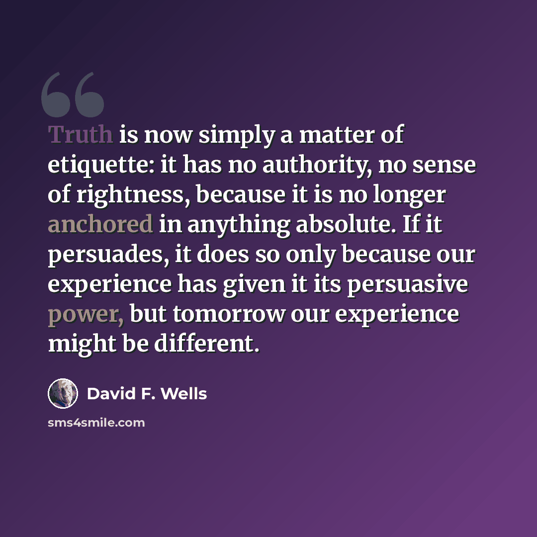 “Truth is now simply a matter of etiquette: it has no authority, no sense of rightness, because it is no longer anchored in anything absolute. If it persuades, it does so only because our experience has given it its persuasive power, but tomorrow our experience might be different.” quote by David F. Wells