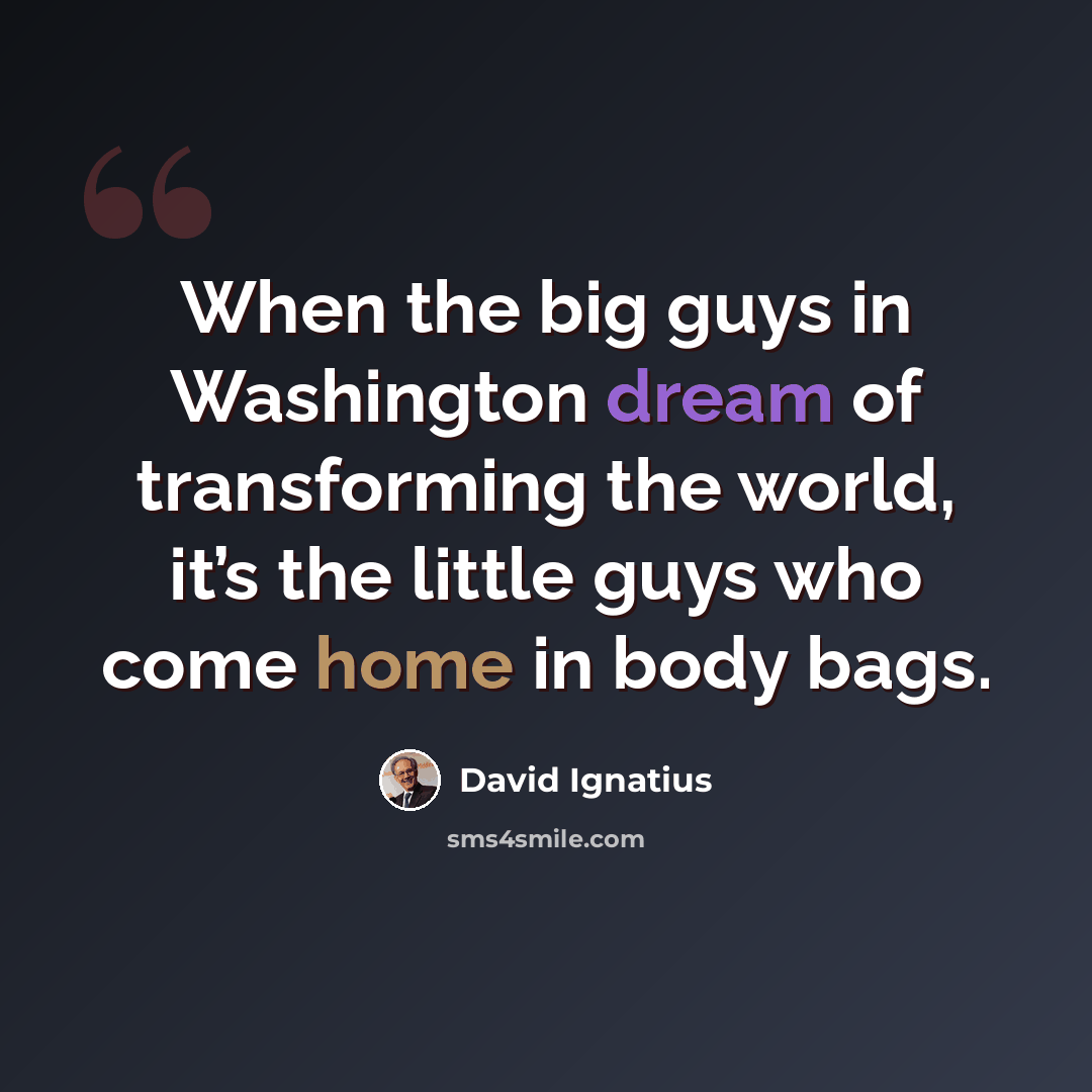 “When the big guys in Washington dream of transforming the world, it’s the little guys who come home in body bags.” quote by David Ignatius