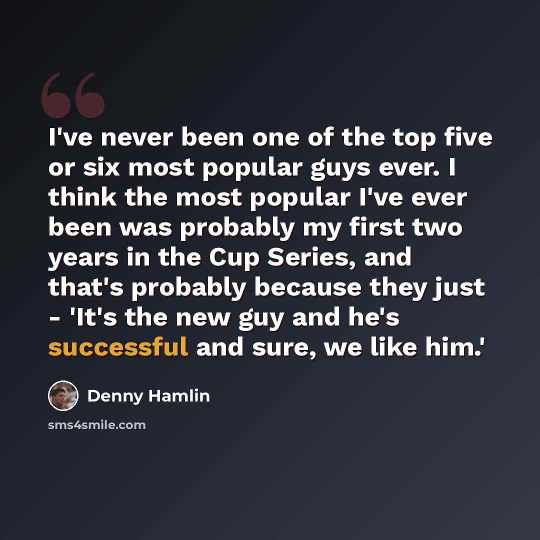 “I've never been one of the top five or six most popular guys ever. I think the most popular I've ever been was probably my first two years in the Cup Series, and that's probably because they just - 'It's the new guy and he's successful and sure, we like him.'” quote by Denny Hamlin