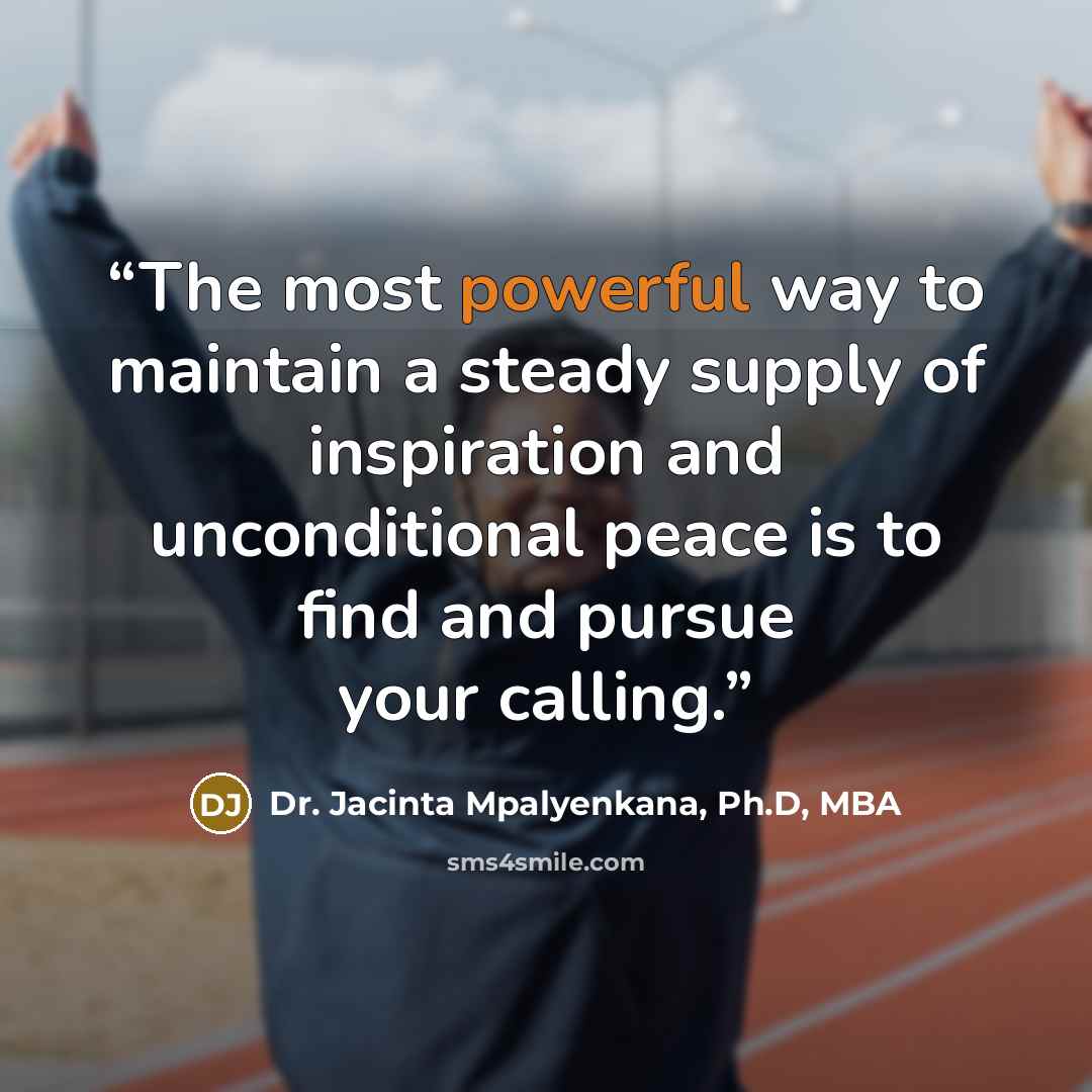“The most powerful way to maintain a steady supply of inspiration and unconditional peace is to find and pursue your calling.” quote by Dr. Jacinta Mpalyenkana, Ph.D, MBA