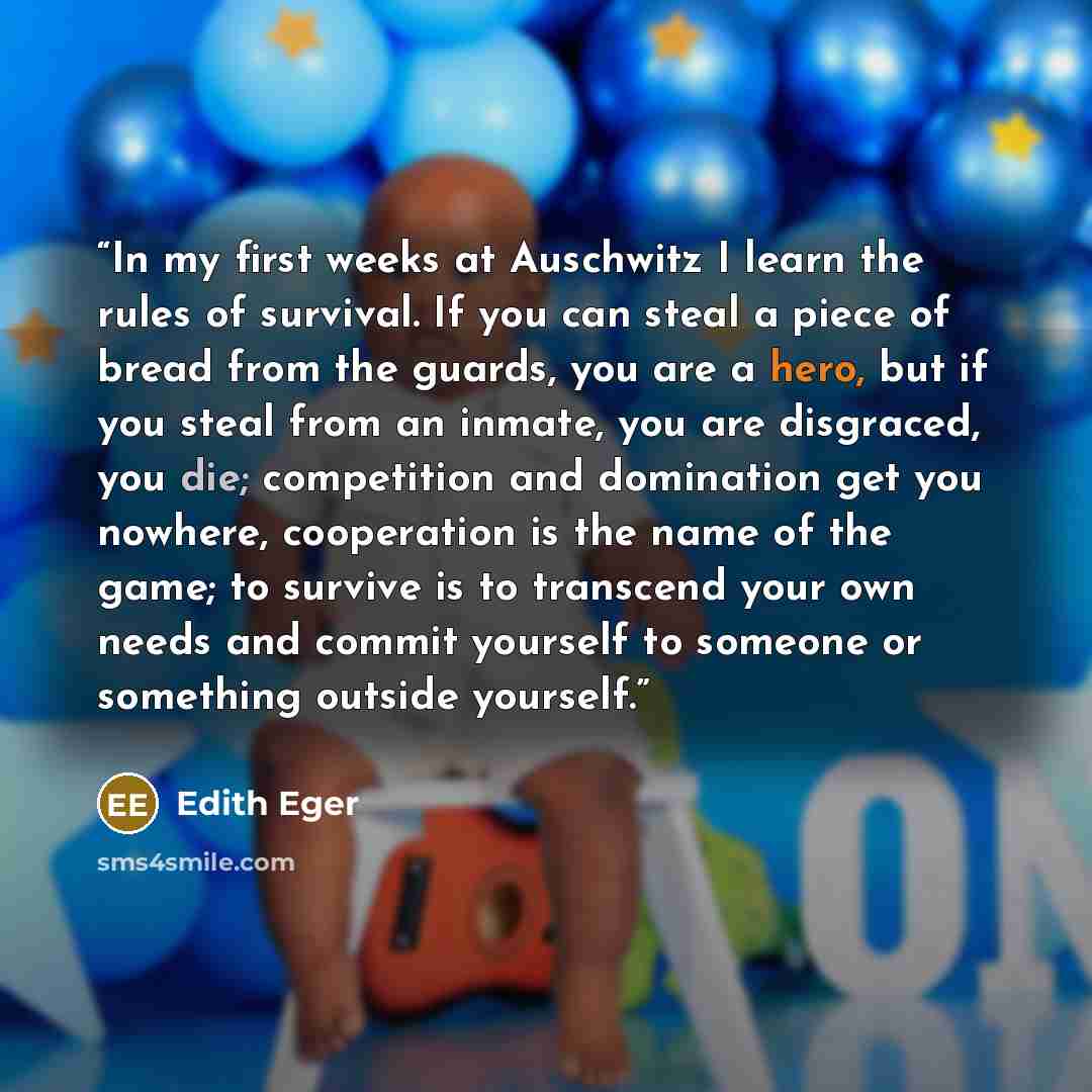 “In my first weeks at Auschwitz I learn the rules of survival. If you can steal a piece of bread from the guards, you are a hero, but if you steal from an inmate, you are disgraced, you die; competition and domination get you nowhere, cooperation is the name of the game; to survive is to transcend…” quote by Edith Eger