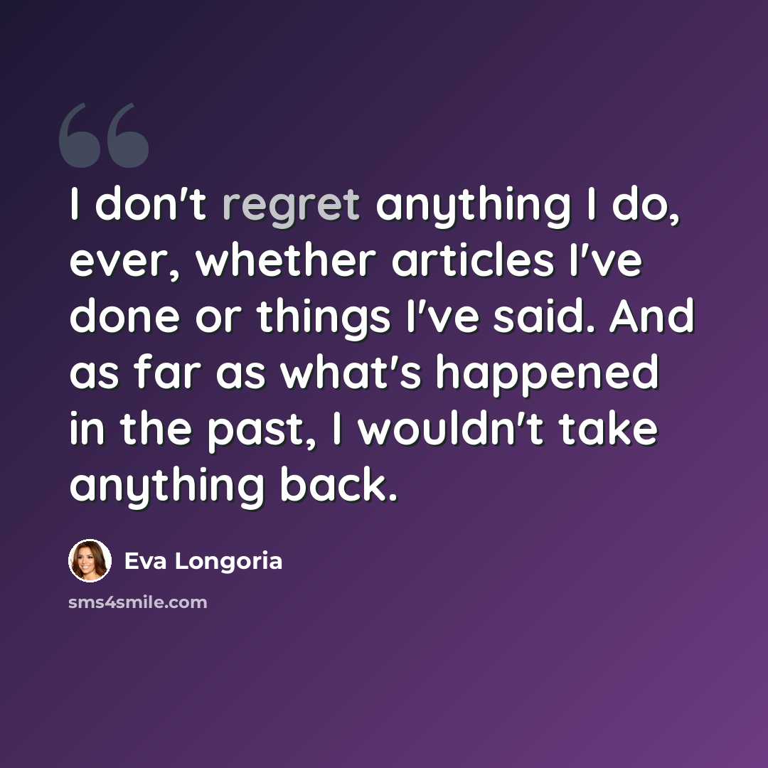 “I don't regret anything I do, ever, whether articles I've done or things I've said. And as far as what's happened in the past, I wouldn't take anything back.” quote by Eva Longoria
