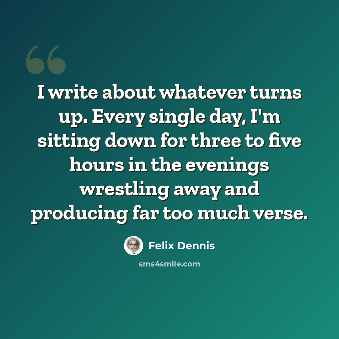 “I write about whatever turns up. Every single day, I'm sitting down for three to five hours in the evenings wrestling away and producing far too much verse.” quote by Felix Dennis