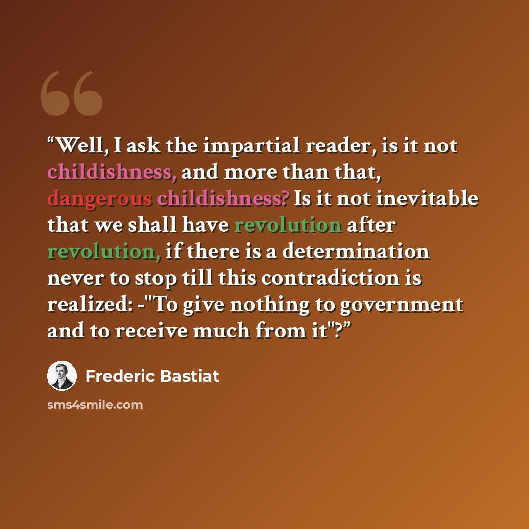 “Well, I ask the impartial reader, is it not childishness, and more than that, dangerous childishness? Is it not inevitable that we shall have revolution after revolution, if there is a determination never to stop till this contradiction is realized: -"To give nothing to government and to receive…” quote by Frédéric Bastiat