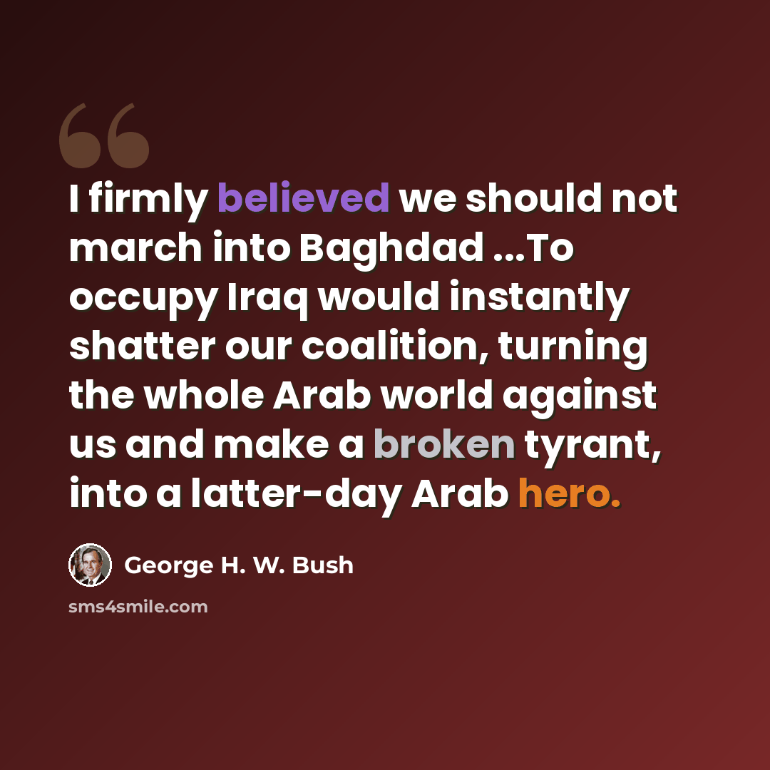 “I firmly believed we should not march into Baghdad ...To occupy Iraq would instantly shatter our coalition, turning the whole Arab world against us and make a broken tyrant, into a latter-day Arab hero.” quote by George H. W. Bush