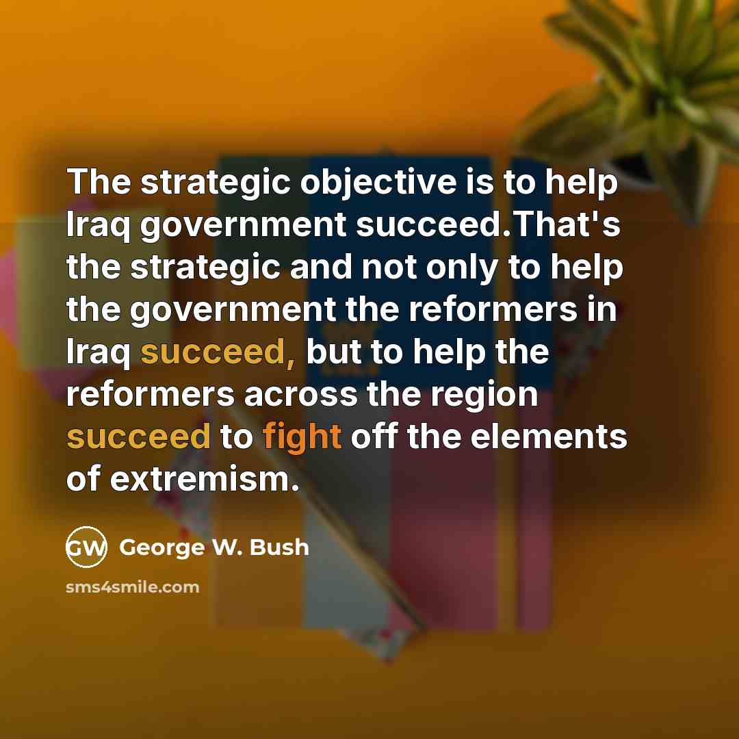 “The strategic objective is to help Iraq government succeed.That's the strategic and not only to help the government the reformers in Iraq succeed, but to help the reformers across the region succeed to fight off the elements of extremism.” quote by George W. Bush