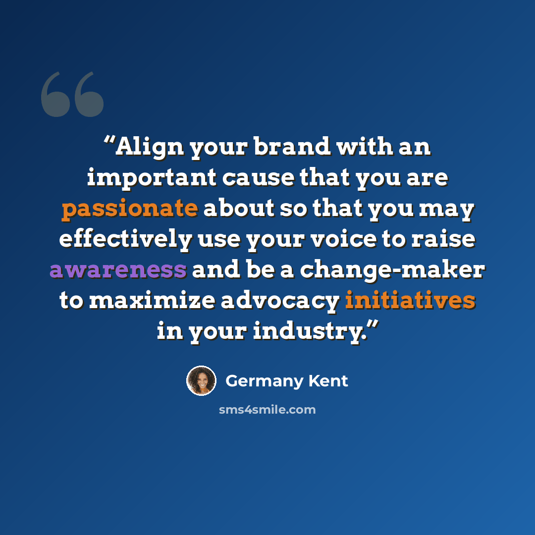 “Align your brand with an important cause that you are passionate about so that you may effectively use your voice to raise awareness and be a change-maker to maximize advocacy initiatives in your industry.” quote by Germany Kent