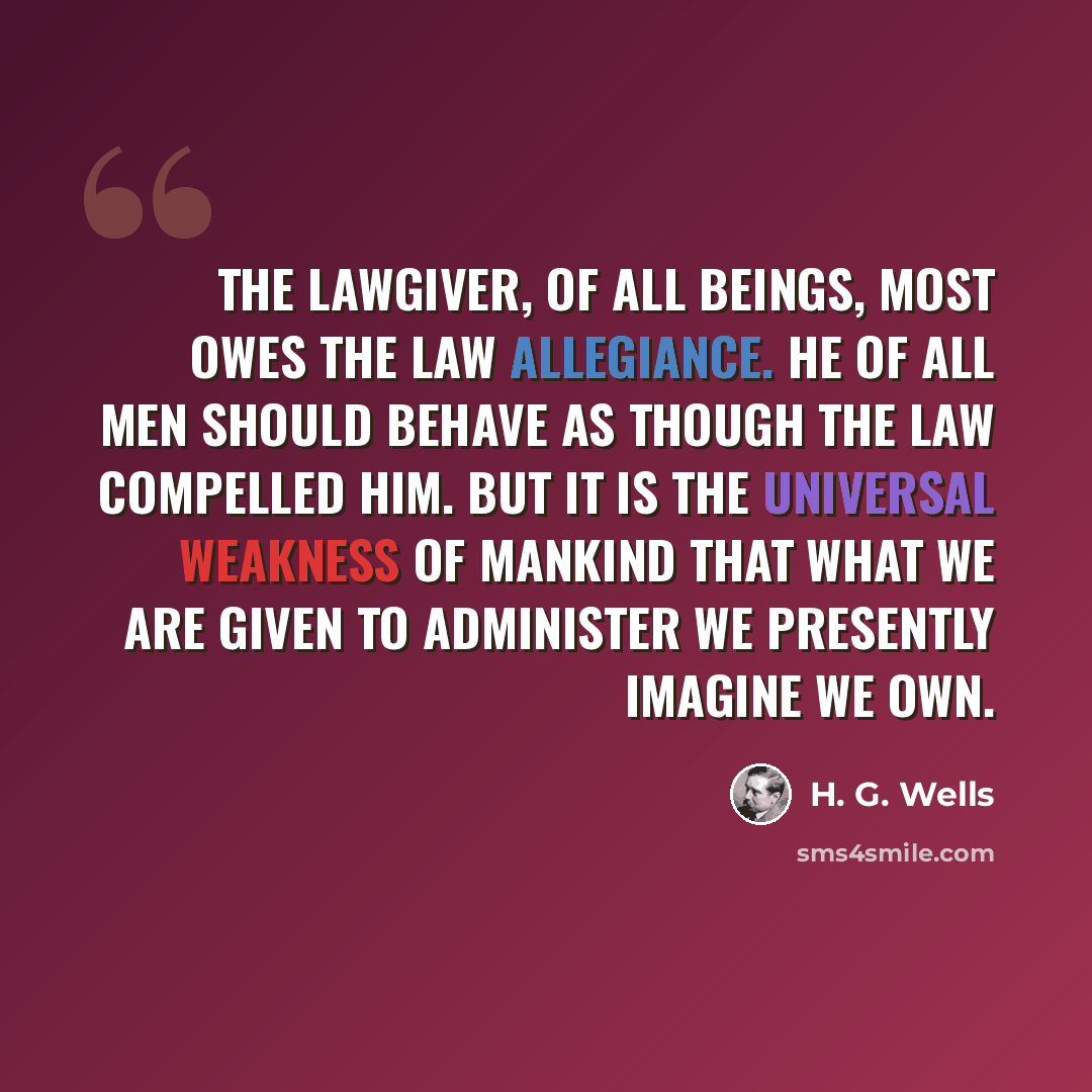 “The lawgiver, of all beings, most owes the law allegiance. He of all men should behave as though the law compelled him. But it is the universal weakness of mankind that what we are given to administer we presently imagine we own.” quote by H. G. Wells