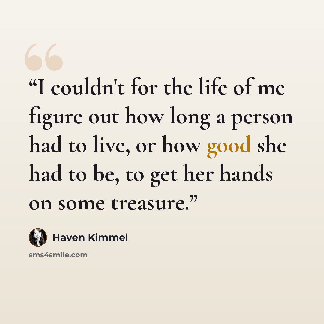 “I couldn't for the life of me figure out how long a person had to live, or how good she had to be, to get her hands on some treasure.” quote by Haven Kimmel