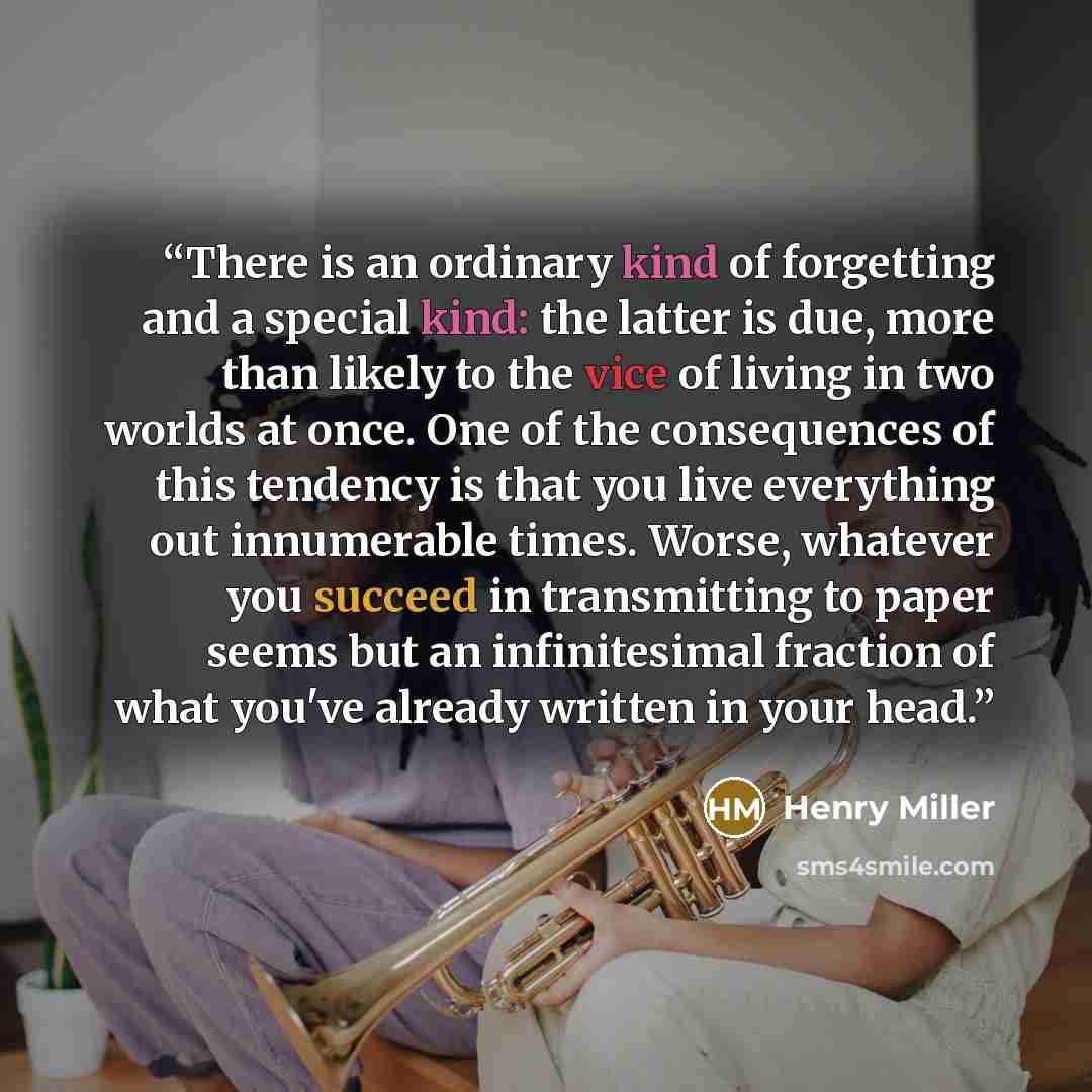 “There is an ordinary kind of forgetting and a special kind: the latter is due, more than likely to the vice of living in two worlds at once. One of the consequences of this tendency is that you live everything out innumerable times. Worse, whatever you succeed in transmitting to paper seems but an…” quote by Henry Miller