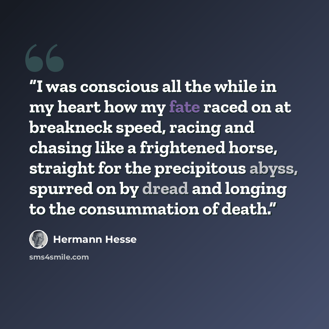 “I was conscious all the while in my heart how my fate raced on at breakneck speed, racing and chasing like a frightened horse, straight for the precipitous abyss, spurred on by dread and longing to the consummation of death.” quote by Hermann Hesse