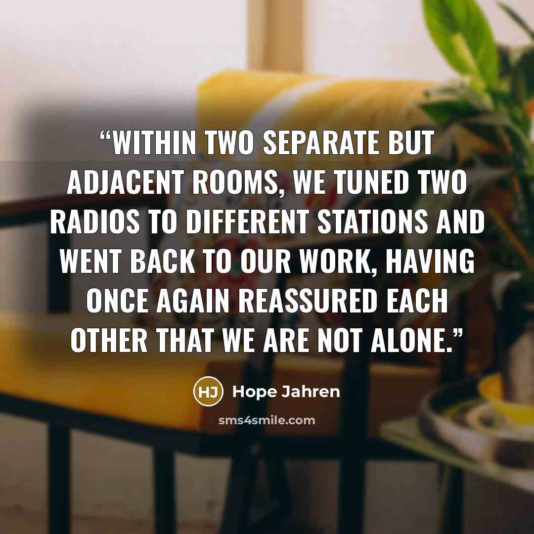 “Within two separate but adjacent rooms, we tuned two radios to different stations and went back to our work, having once again reassured each other that we are not alone.” quote by Hope Jahren