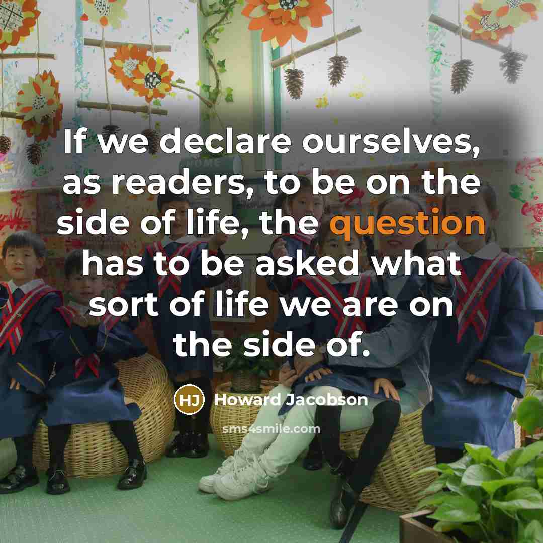 “If we declare ourselves, as readers, to be on the side of life, the question has to be asked what sort of life we are on the side of.” quote by Howard Jacobson