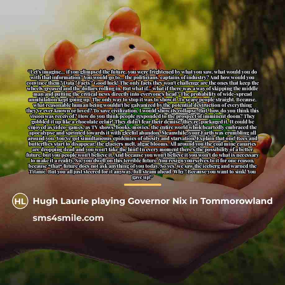 “Let's imagine... if you glimpsed the future, you were frightened by what you saw, what would you do with that information? You would go to... the politicians, captains of industry? And how would you convince them? Data? Facts? Good luck! The only facts they won't challenge are the ones that keep…” quote by Hugh Laurie playing Governor Nix in Tommorowland