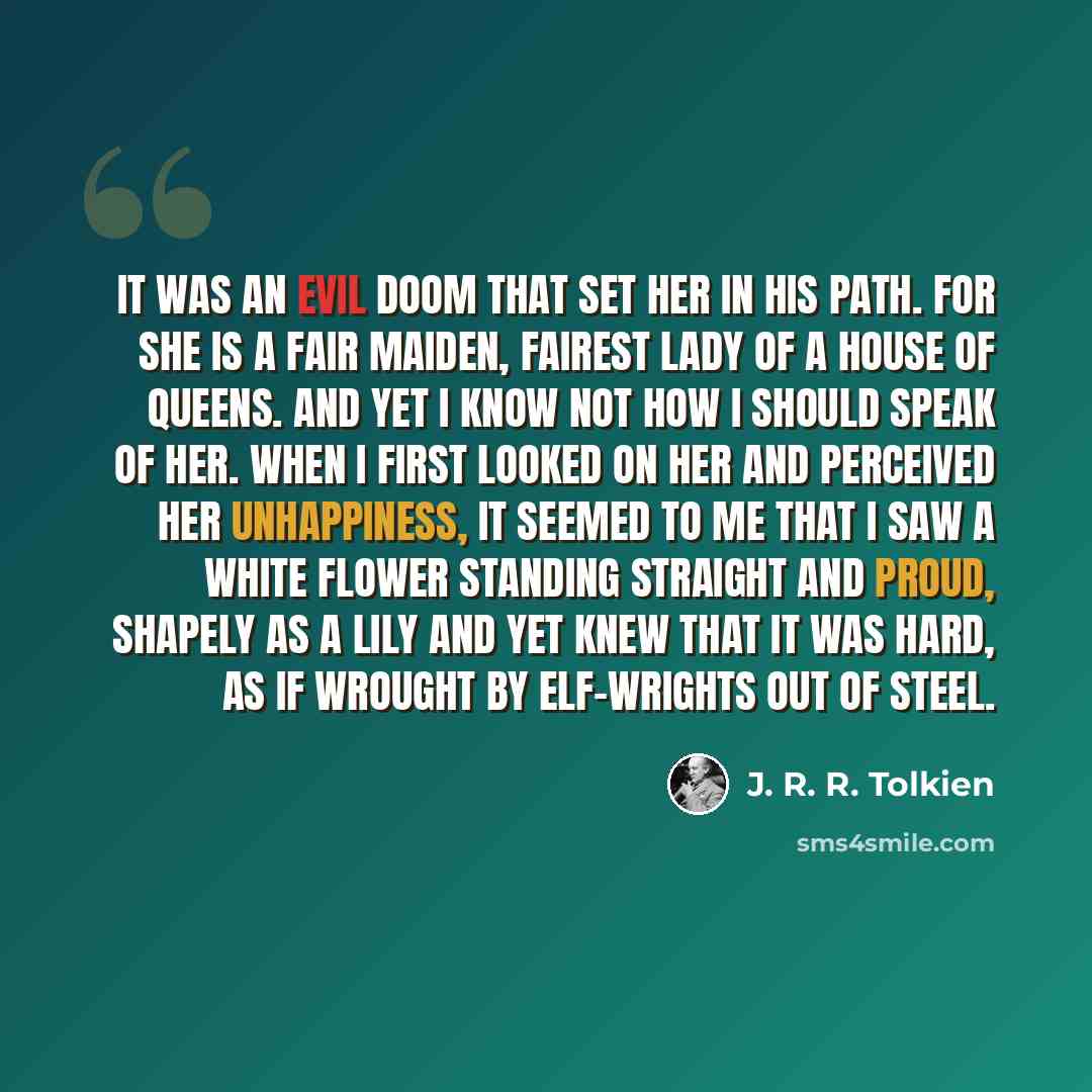 “It was an evil doom that set her in his path. For she is a fair maiden, fairest lady of a house of queens. And yet I know not how I should speak of her. When I first looked on her and perceived her unhappiness, it seemed to me that I saw a white flower standing straight and proud, shapely as a…” quote by J. R. R. Tolkien