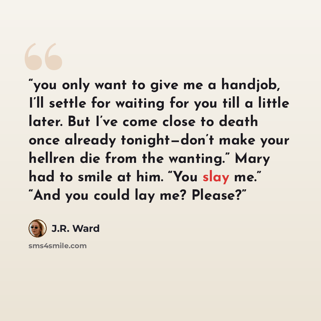 “you only want to give me a handjob, I’ll settle for waiting for you till a little later. But I’ve come close to death once already tonight—don’t make your hellren die from the wanting.” Mary had to smile at him. “You slay me.” “And you could lay me? Please?” quote by J.R. Ward