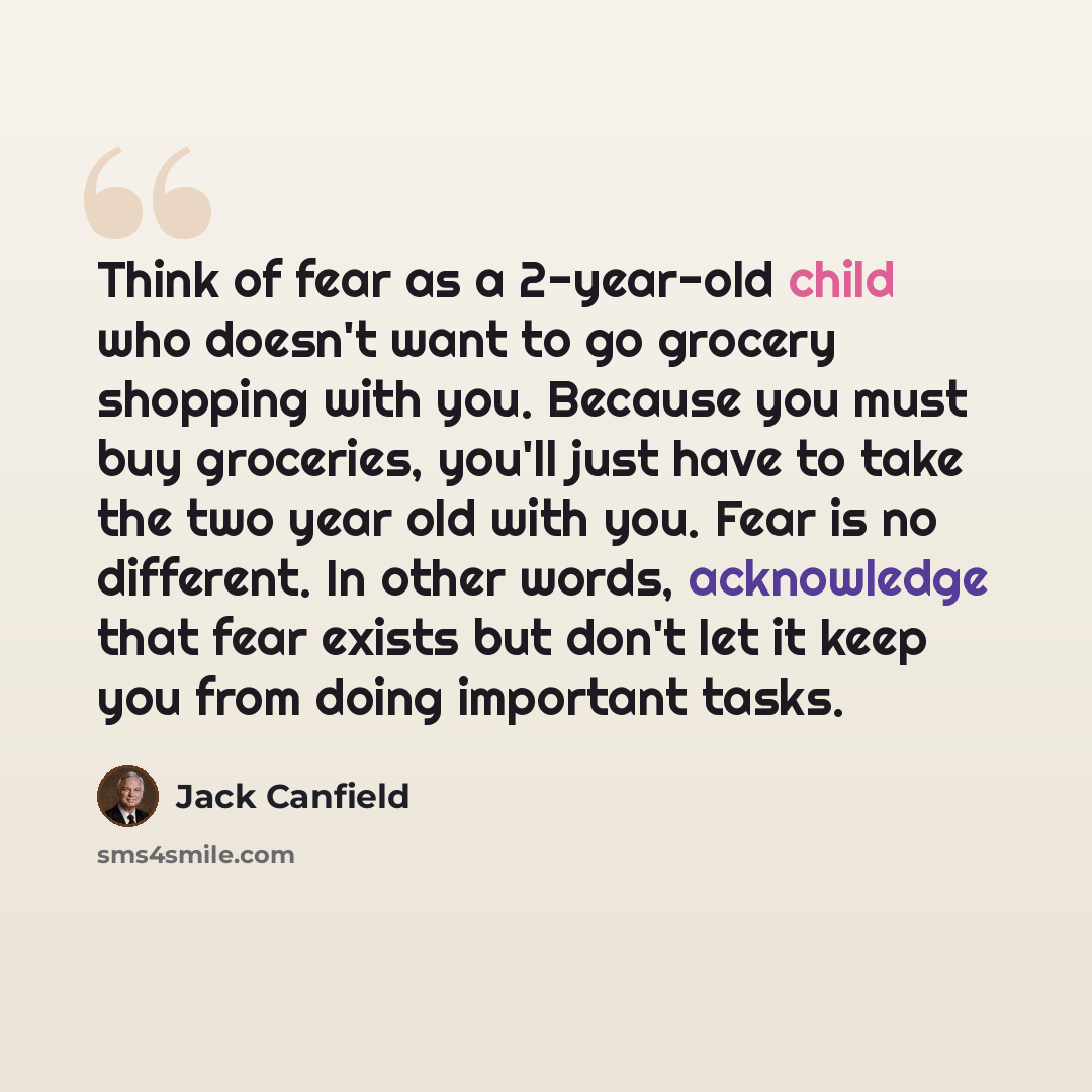 “Think of fear as a 2-year-old child who doesn't want to go grocery shopping with you. Because you must buy groceries, you'll just have to take the two year old with you. Fear is no different. In other words, acknowledge that fear exists but don't let it keep you from doing important tasks.” quote by Jack Canfield