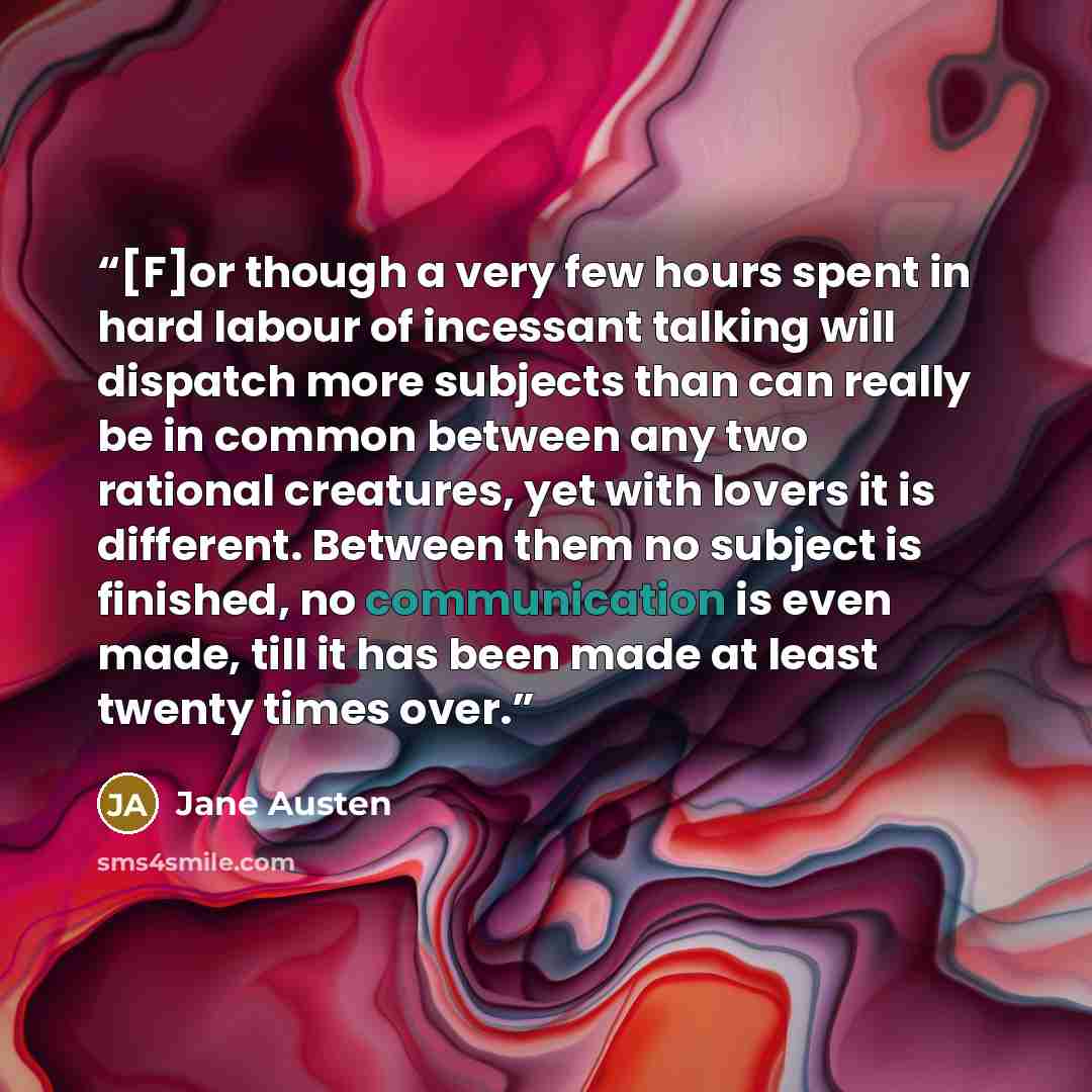 “[F]or though a very few hours spent in hard labour of incessant talking will dispatch more subjects than can really be in common between any two rational creatures, yet with lovers it is different. Between them no subject is finished, no communication is even made, till it has been made at least…” quote by Jane Austen