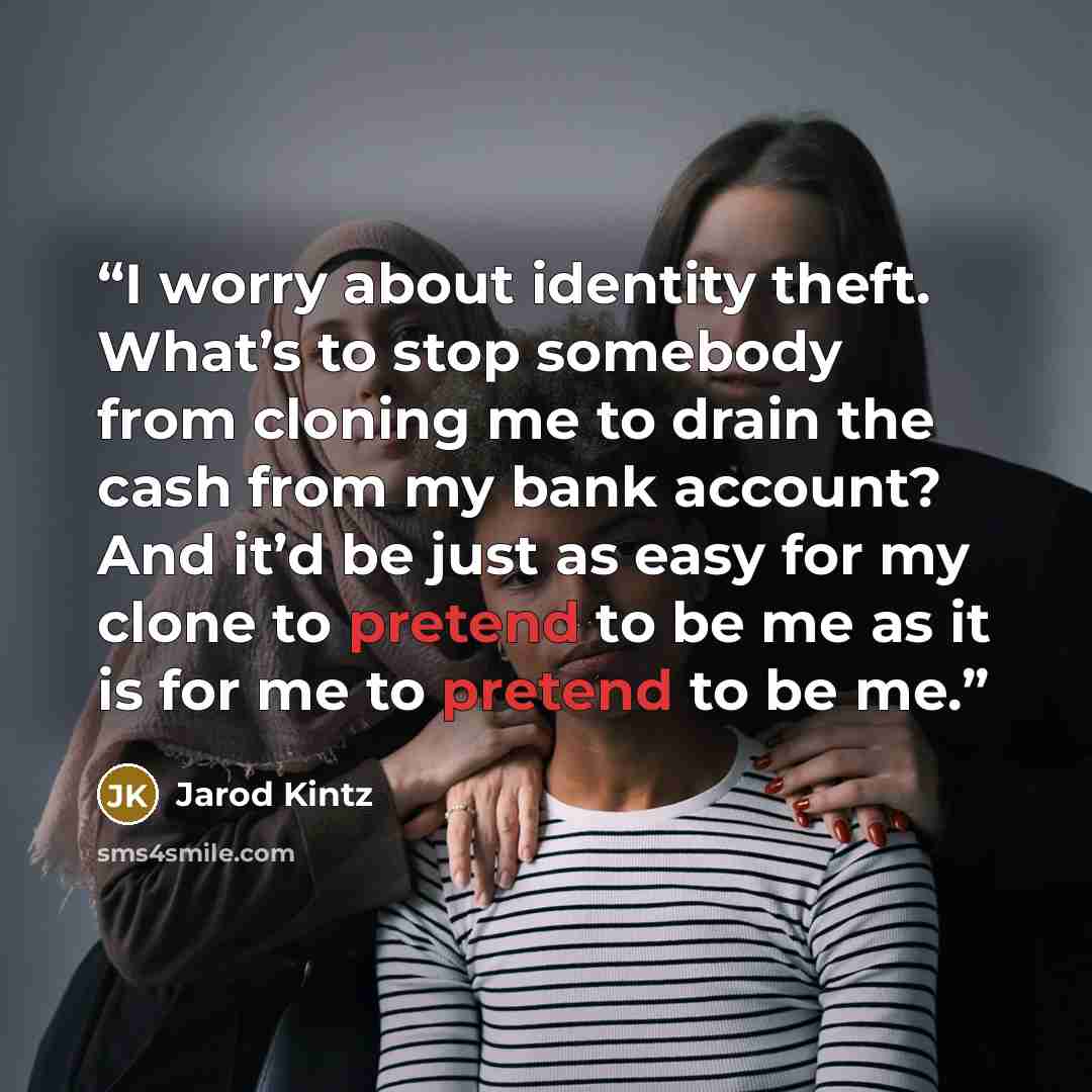 “I worry about identity theft. What’s to stop somebody from cloning me to drain the cash from my bank account? And it’d be just as easy for my clone to pretend to be me as it is for me to pretend to be me.” quote by Jarod Kintz