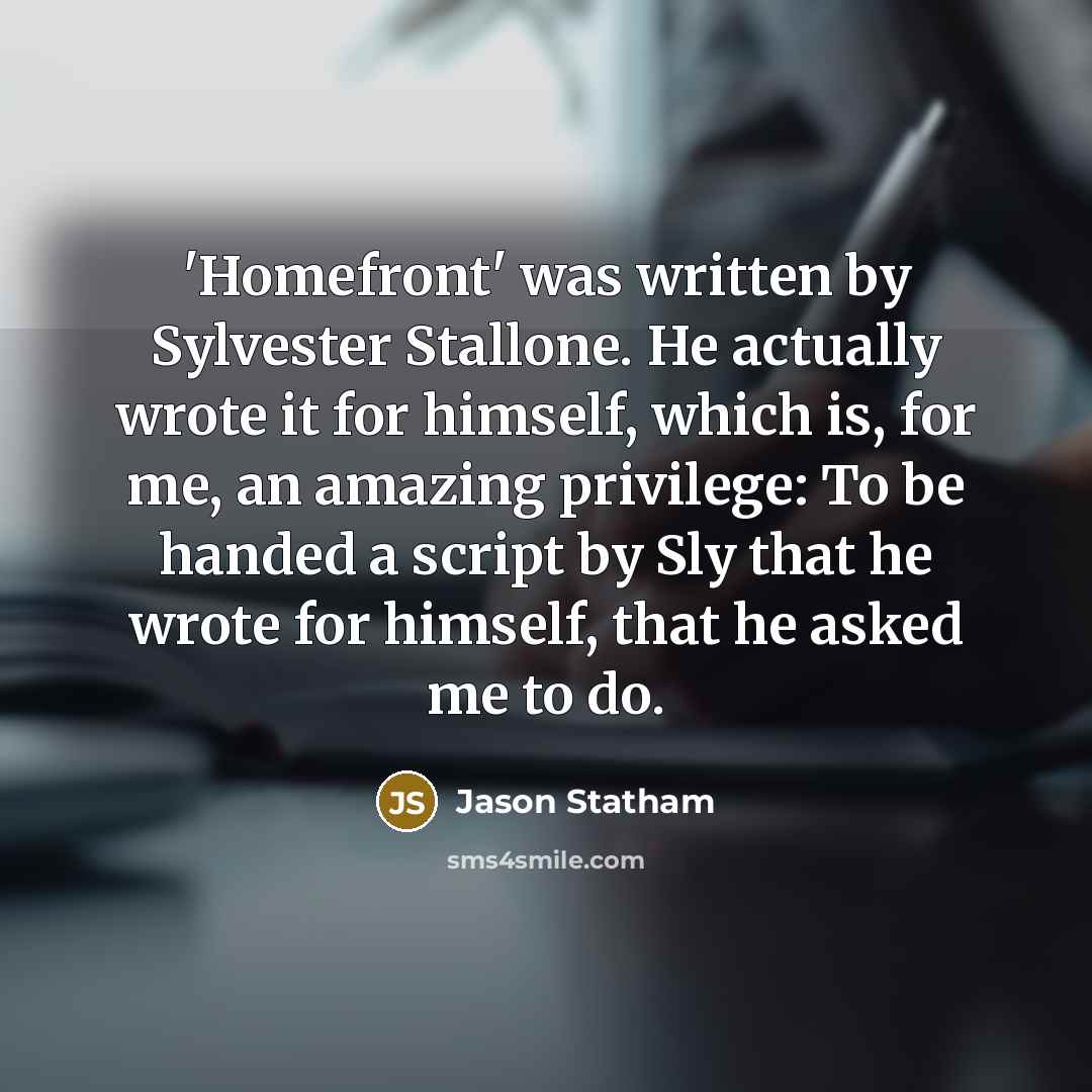 “'Homefront' was written by Sylvester Stallone. He actually wrote it for himself, which is, for me, an amazing privilege: To be handed a script by Sly that he wrote for himself, that he asked me to do.” quote by Jason Statham