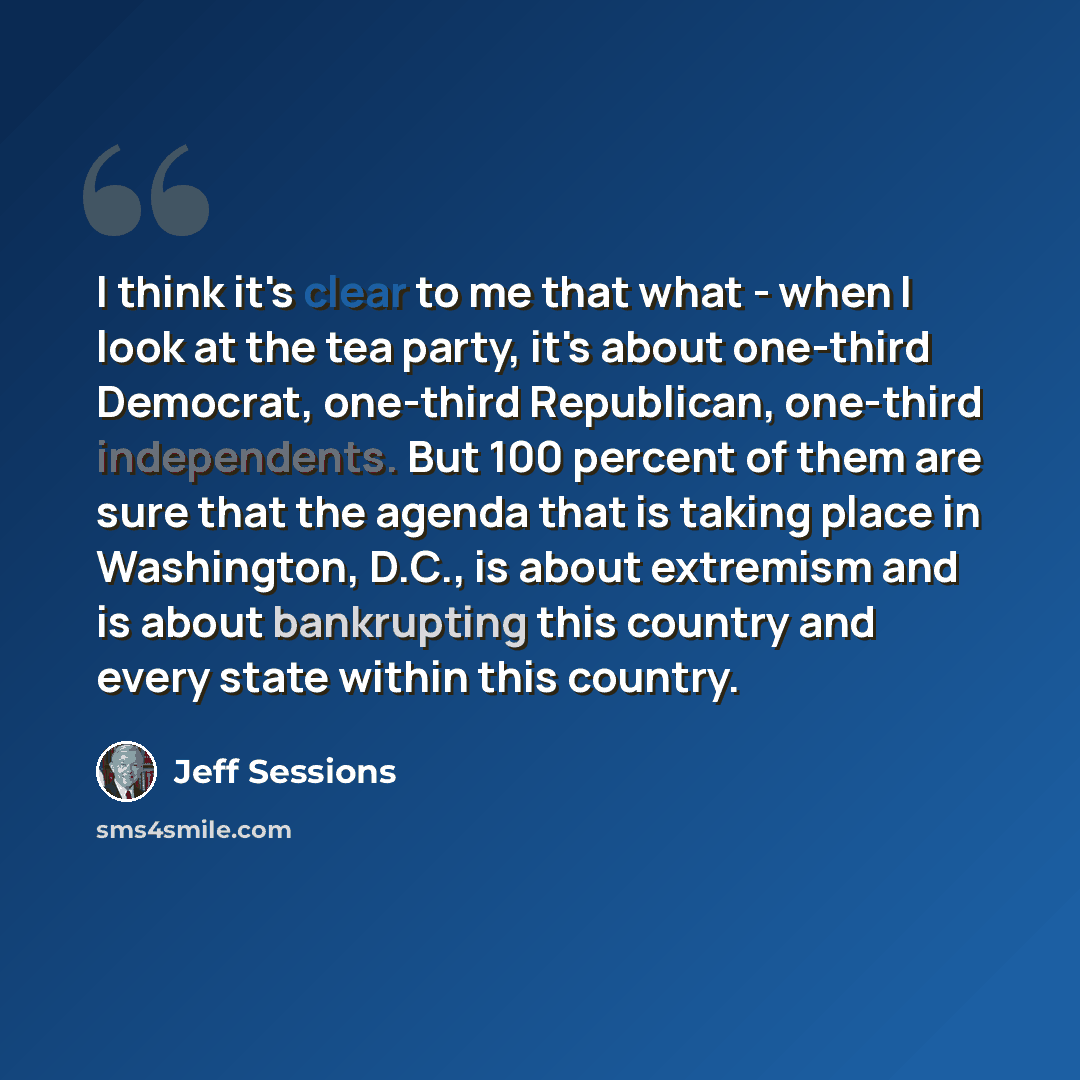 “I think it's clear to me that what - when I look at the tea party, it's about one-third Democrat, one-third Republican, one-third independents. But 100 percent of them are sure that the agenda that is taking place in Washington, D.C., is about extremism and is about bankrupting this country and…” quote by Jeff Sessions