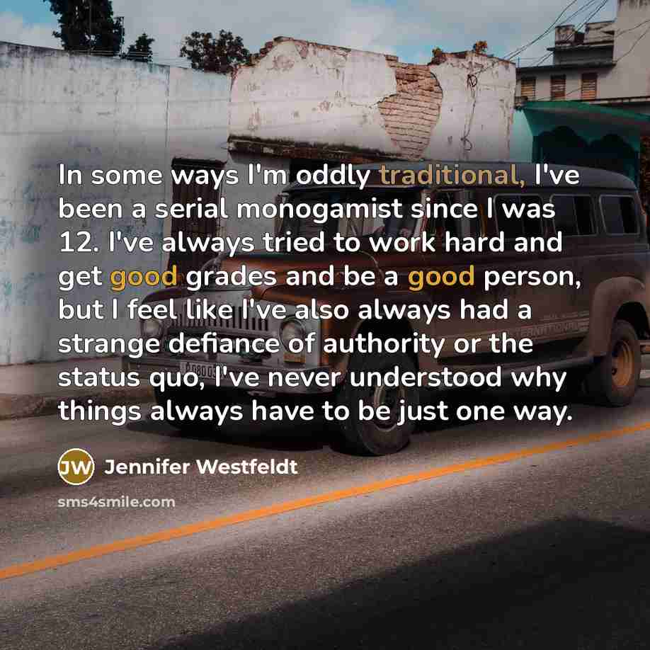 “In some ways I'm oddly traditional, I've been a serial monogamist since I was 12. I've always tried to work hard and get good grades and be a good person, but I feel like I've also always had a strange defiance of authority or the status quo, I've never understood why things always have to be just…” quote by Jennifer Westfeldt