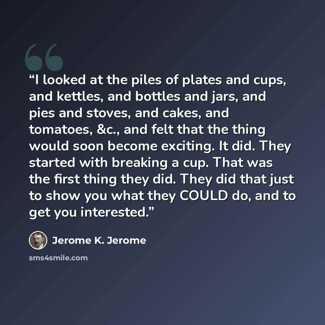 “I looked at the piles of plates and cups, and kettles, and bottles and jars, and pies and stoves, and cakes, and tomatoes, &c., and felt that the thing would soon become exciting. It did. They started with breaking a cup. That was the first thing they did. They did that just to show you what they…” quote by Jerome K. Jerome