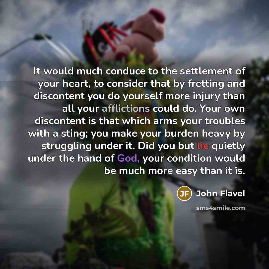 “It would much conduce to the settlement of your heart, to consider that by fretting and discontent you do yourself more injury than all your afflictions could do. Your own discontent is that which arms your troubles with a sting; you make your burden heavy by struggling under it. Did you but lie…” quote by John Flavel