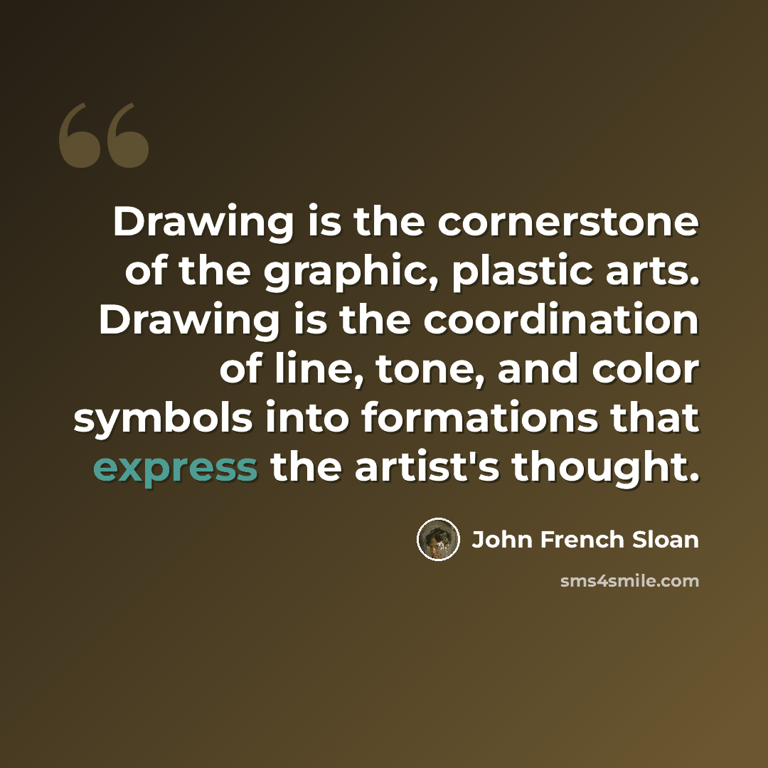 “Drawing is the cornerstone of the graphic, plastic arts. Drawing is the coordination of line, tone, and color symbols into formations that express the artist's thought.” quote by John French Sloan