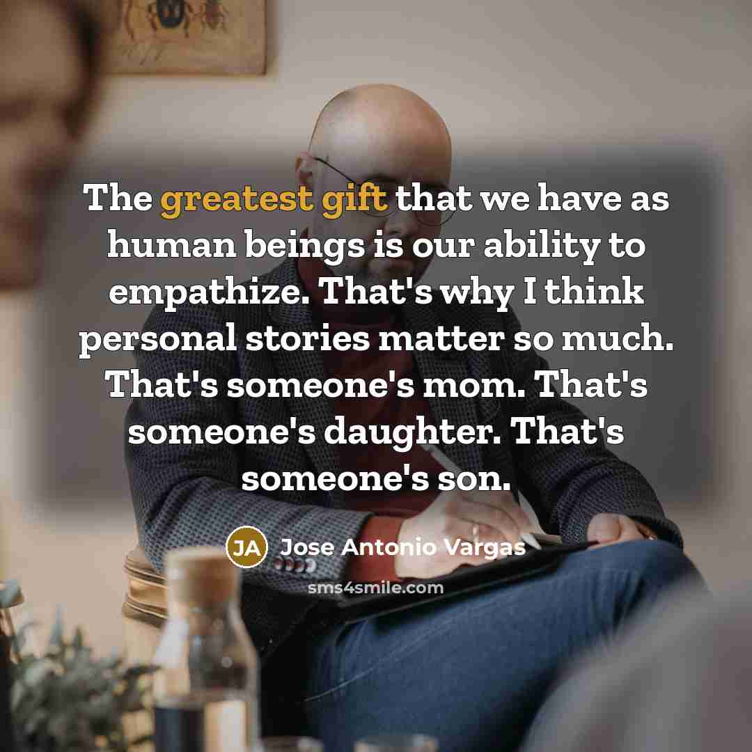 “The greatest gift that we have as human beings is our ability to empathize. That's why I think personal stories matter so much. That's someone's mom. That's someone's daughter. That's someone's son.” quote by Jose Antonio Vargas