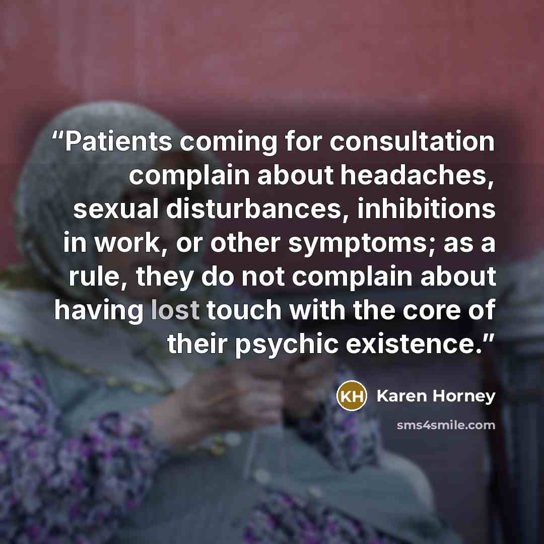 “Patients coming for consultation complain about headaches, sexual disturbances, inhibitions in work, or other symptoms; as a rule, they do not complain about having lost touch with the core of their psychic existence.” quote by Karen Horney