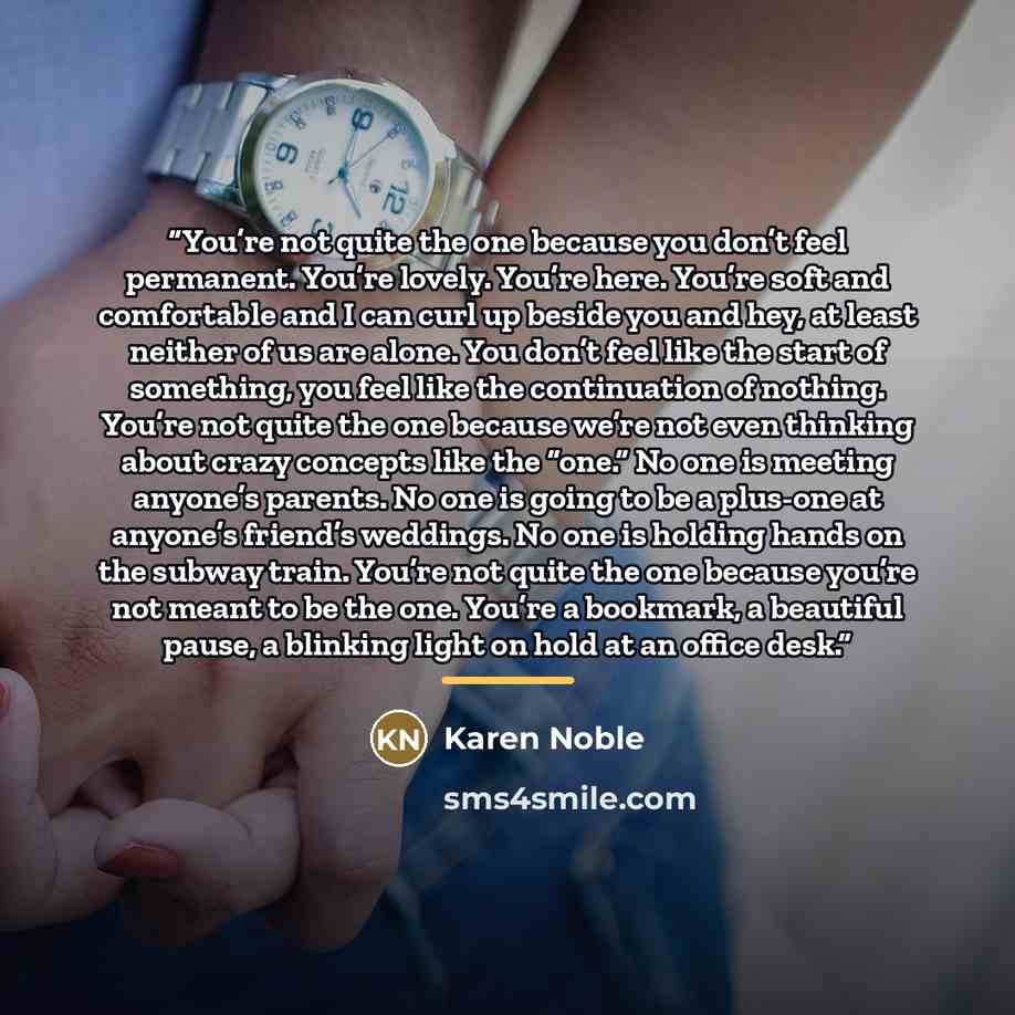 “You’re not quite the one because you don’t feel permanent. You’re lovely. You’re here. You’re soft and comfortable and I can curl up beside you and hey, at least neither of us are alone. You don’t feel like the start of something, you feel like the continuation of nothing. You’re not quite the one…” quote by Karen Noble