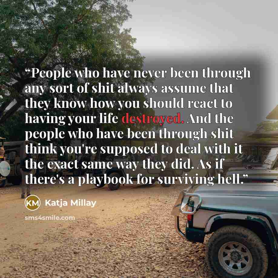 “People who have never been through any sort of shit always assume that they know how you should react to having your life destroyed. And the people who have been through shit think you're supposed to deal with it the exact same way they did. As if there's a playbook for surviving hell.” quote by Katja Millay
