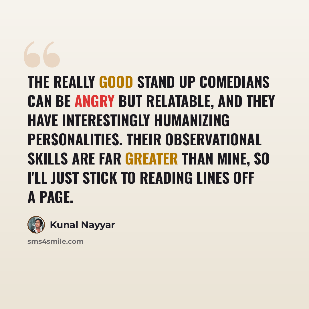 “The really good stand up comedians can be angry but relatable, and they have interestingly humanizing personalities. Their observational skills are far greater than mine, so I'll just stick to reading lines off a page.” quote by Kunal Nayyar