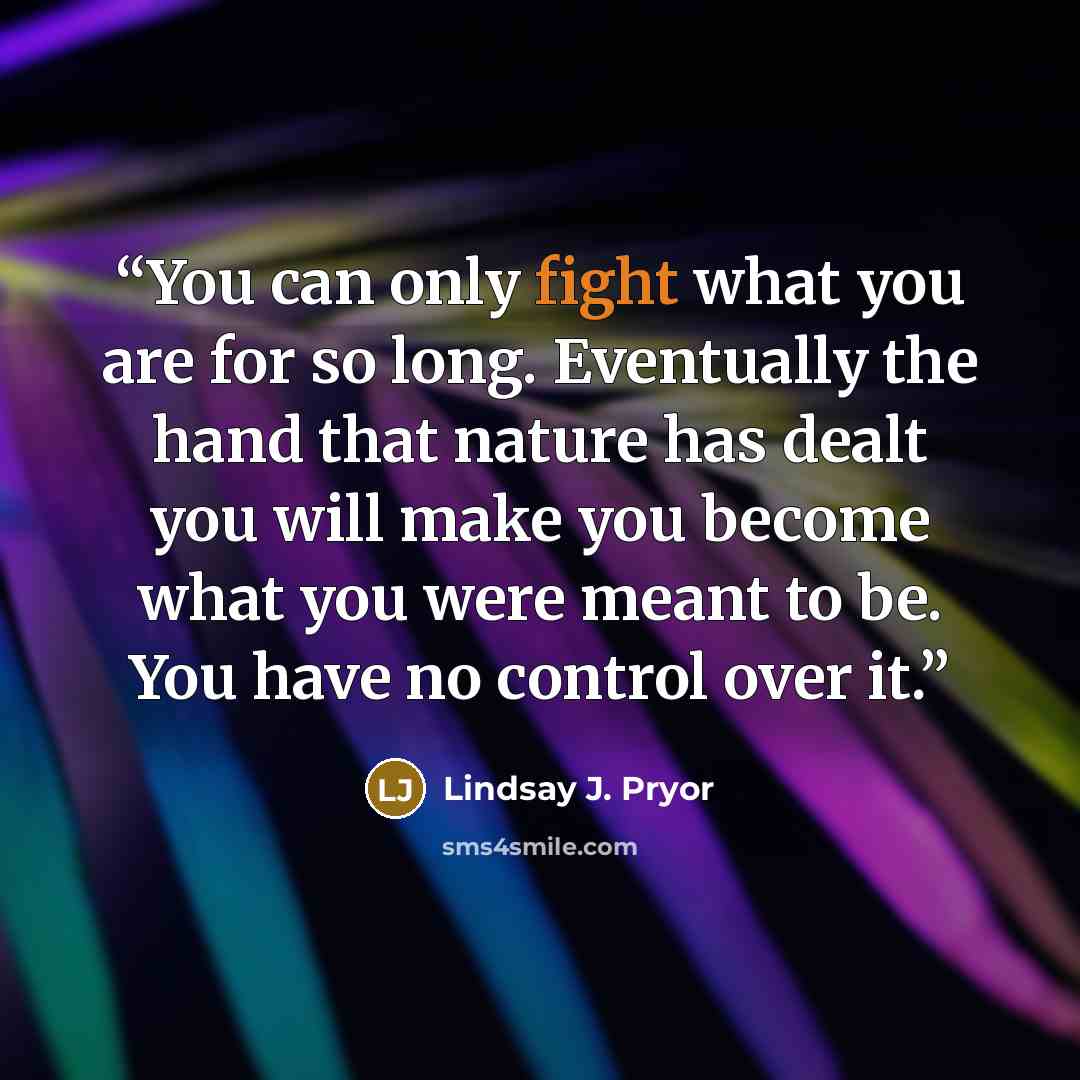 “You can only fight what you are for so long. Eventually the hand that nature has dealt you will make you become what you were meant to be. You have no control over it.” quote by Lindsay J. Pryor