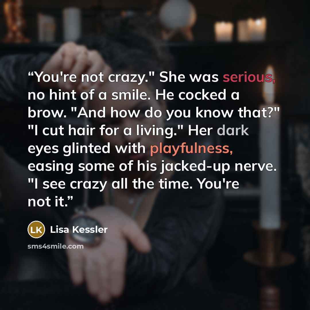 “You're not crazy." She was serious, no hint of a smile. He cocked a brow. "And how do you know that?" "I cut hair for a living." Her dark eyes glinted with playfulness, easing some of his jacked-up nerve. "I see crazy all the time. You're not it.” quote by Lisa Kessler