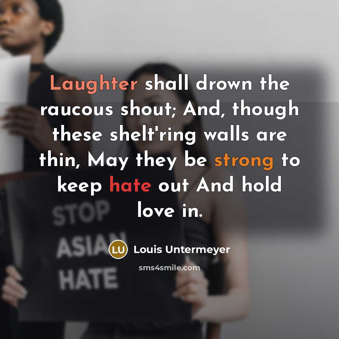 “Laughter shall drown the raucous shout; And, though these shelt'ring walls are thin, May they be strong to keep hate out And hold love in.” quote by Louis Untermeyer