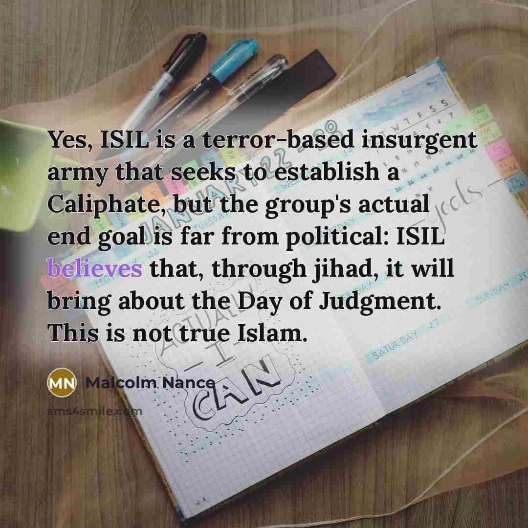 “Yes, ISIL is a terror-based insurgent army that seeks to establish a Caliphate, but the group's actual end goal is far from political: ISIL believes that, through jihad, it will bring about the Day of Judgment. This is not true Islam.” quote by Malcolm Nance