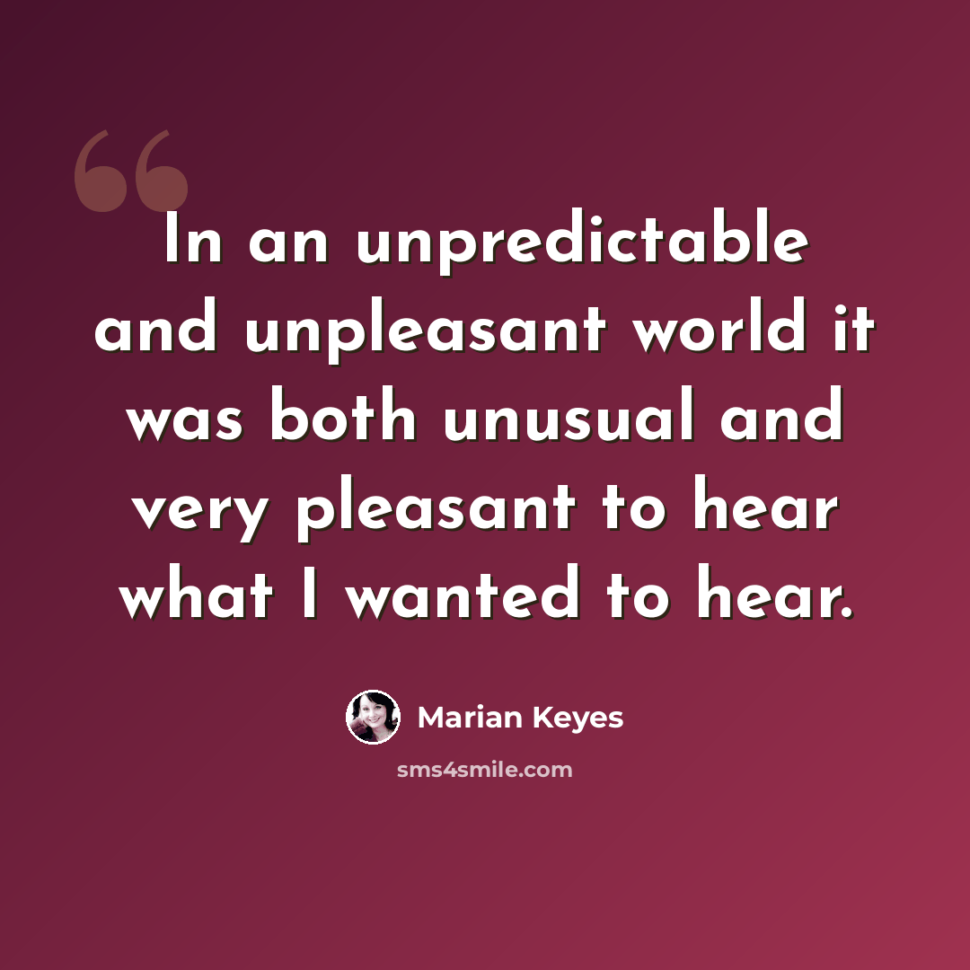 “In an unpredictable and unpleasant world it was both unusual and very pleasant to hear what I wanted to hear.” quote by Marian Keyes