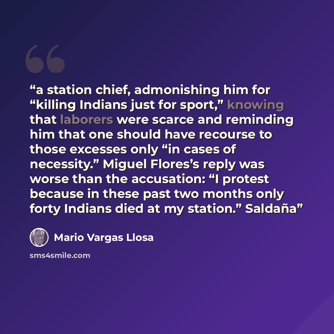 “a station chief, admonishing him for “killing Indians just for sport,” knowing that laborers were scarce and reminding him that one should have recourse to those excesses only “in cases of necessity.” Miguel Flores’s reply was worse than the accusation: “I protest because in these past two months…” quote by Mario Vargas Llosa