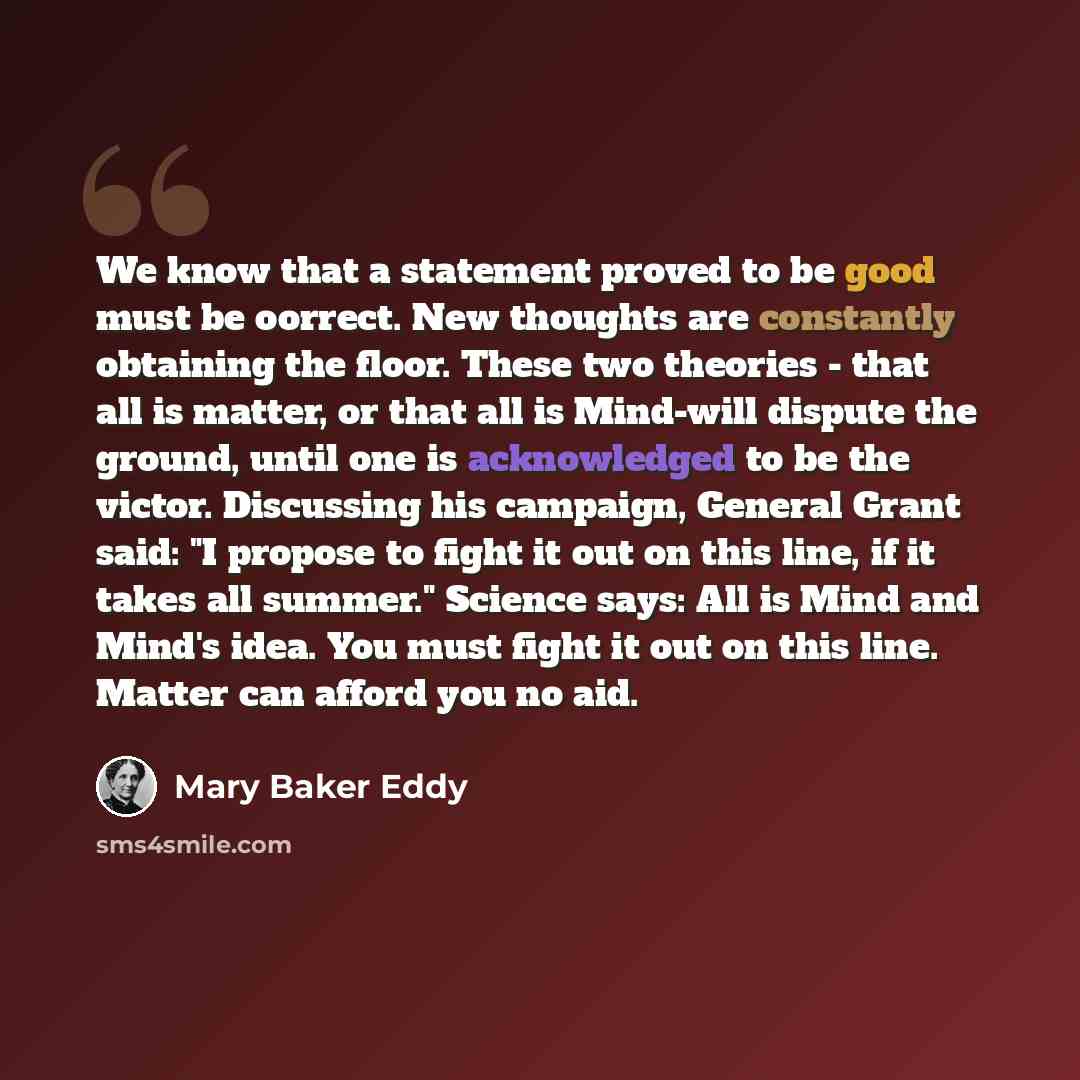 “We know that a statement proved to be good must be oorrect. New thoughts are constantly obtaining the floor. These two theories - that all is matter, or that all is Mind-will dispute the ground, until one is acknowledged to be the victor. Discussing his campaign, General Grant said: "I propose to…” quote by Mary Baker Eddy